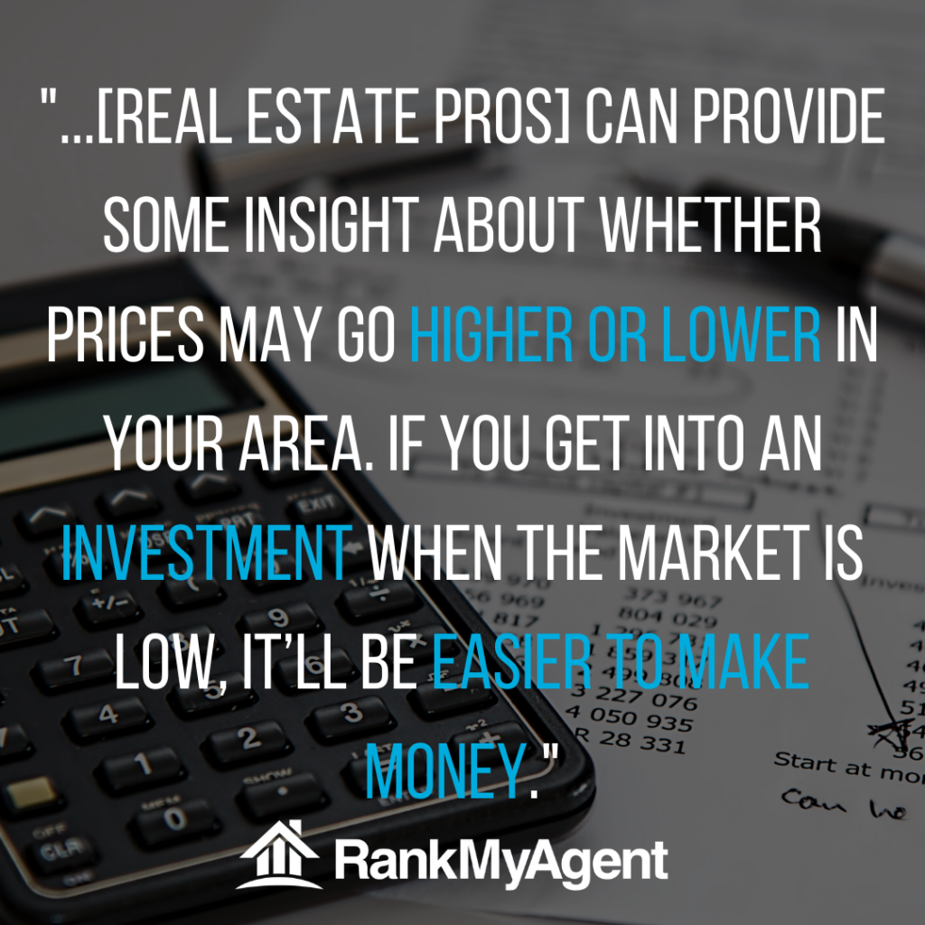 real estate pros can provide insights into whether prices may go higher or lower in your area. If you get into an investment when the market is low, it'll be easier to make money.